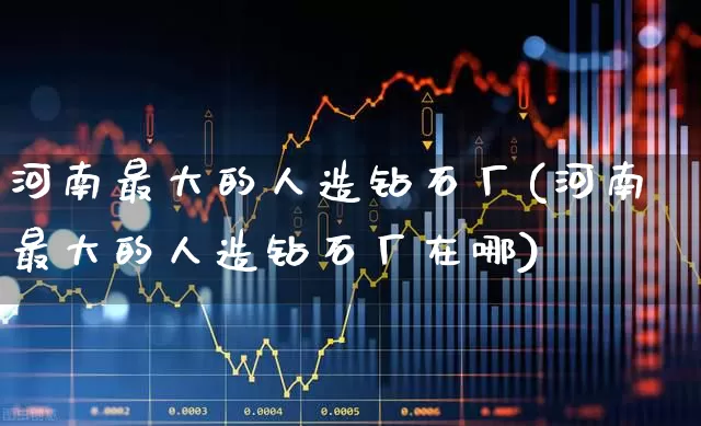 河南最大的人造钻石厂(河南最大的人造钻石厂在哪)_https://www.nalian8.com_上交所_第1张
