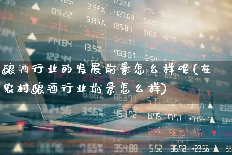 酿酒行业的发展前景怎么样呢(在农村酿酒行业前景怎么样)_https://www.nalian8.com_深交所_第1张