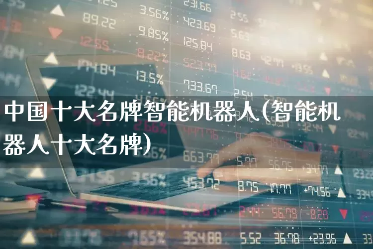 中国十大名牌智能机器人(智能机器人十大名牌)_https://www.nalian8.com_科创板_第1张