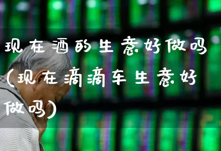 现在酒的生意好做吗(现在滴滴车生意好做吗)_https://www.nalian8.com_创业板_第1张