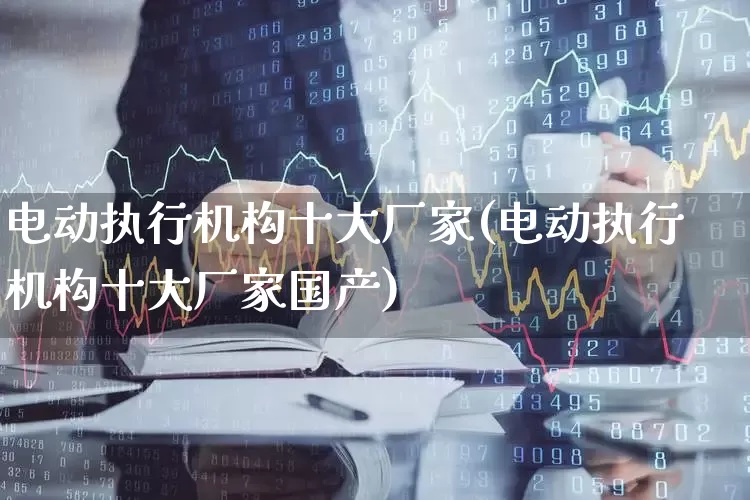 电动执行机构十大厂家(电动执行机构十大厂家国产)_https://www.nalian8.com_北交所_第1张