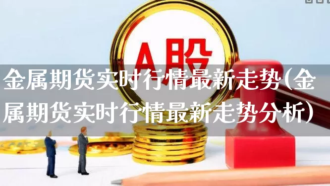金属期货实时行情最新走势(金属期货实时行情最新走势分析)_https://www.nalian8.com_深交所_第1张