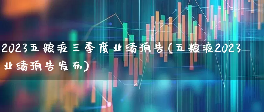 2023五粮液三季度业绩预告(五粮液2023业绩预告发布)_https://www.nalian8.com_深交所_第1张