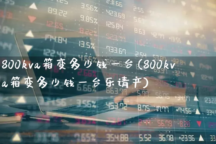 800kva箱变多少钱一台(800kva箱变多少钱一台乐请产)_https://www.nalian8.com_上交所_第1张