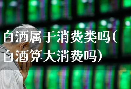 白酒属于消费类吗(白酒算大消费吗)_https://www.nalian8.com_创业板_第1张