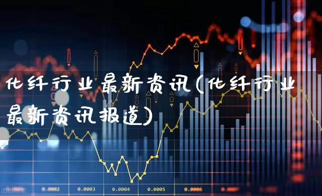 化纤行业最新资讯(化纤行业最新资讯报道)_https://www.nalian8.com_深交所_第1张