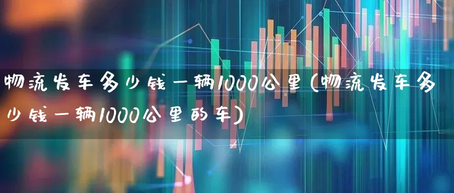 物流发车多少钱一辆1000公里(物流发车多少钱一辆1000公里的车)_https://www.nalian8.com_北交所_第1张