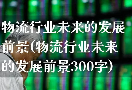 物流行业未来的发展前景(物流行业未来的发展前景300字)_https://www.nalian8.com_创业板_第1张
