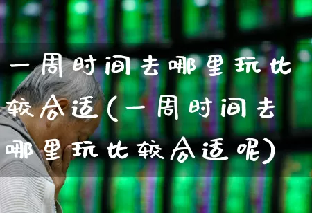一周时间去哪里玩比较合适(一周时间去哪里玩比较合适呢)_https://www.nalian8.com_科创板_第1张