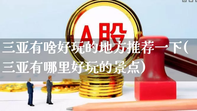 三亚有啥好玩的地方推荐一下(三亚有哪里好玩的景点)_https://www.nalian8.com_上交所_第1张