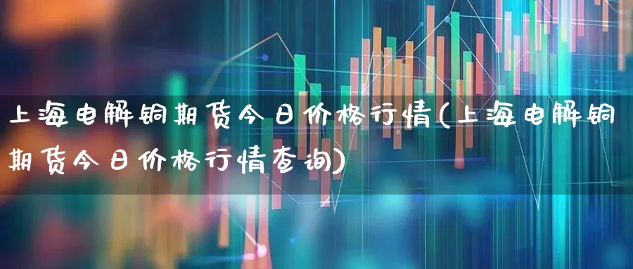 上海电解铜期货今日价格行情(上海电解铜期货今日价格行情查询)_https://www.nalian8.com_科创板_第1张