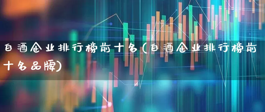 白酒企业排行榜前十名(白酒企业排行榜前十名品牌)_https://www.nalian8.com_创业板_第1张