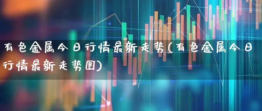 有色金属今日行情最新走势(有色金属今日行情最新走势图)_https://www.nalian8.com_科创板_第1张
