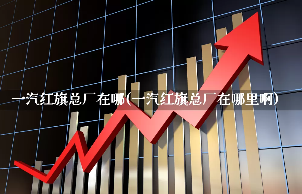 一汽红旗总厂在哪(一汽红旗总厂在哪里啊)_https://www.nalian8.com_北交所_第1张
