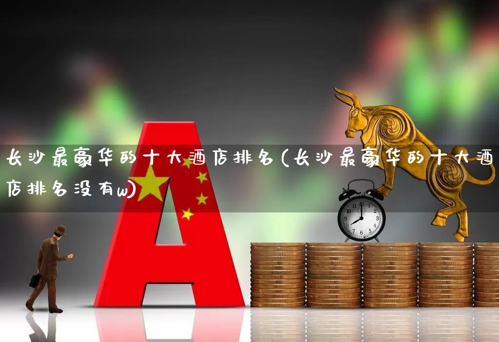 长沙最豪华的十大酒店排名(长沙最豪华的十大酒店排名没有w)_https://www.nalian8.com_上交所_第1张