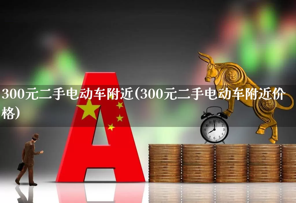 300元二手电动车附近(300元二手电动车附近价格)_https://www.nalian8.com_创业板_第1张