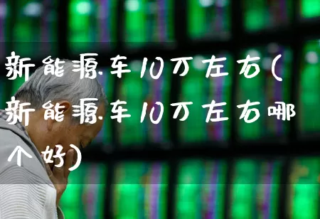 新能源车10万左右(新能源车10万左右哪个好)_https://www.nalian8.com_科创板_第1张