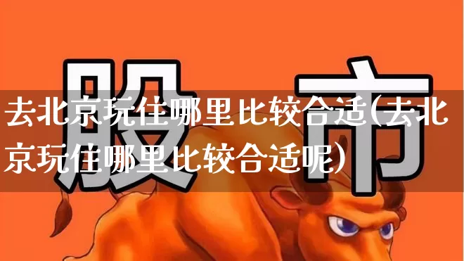 去北京玩住哪里比较合适(去北京玩住哪里比较合适呢)_https://www.nalian8.com_上交所_第1张