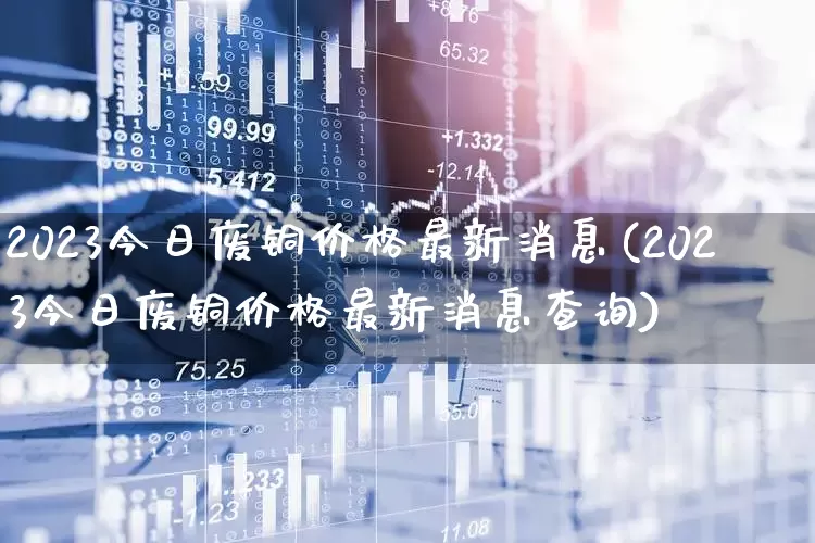 2023今日废铜价格最新消息(2023今日废铜价格最新消息查询)_https://www.nalian8.com_科创板_第1张