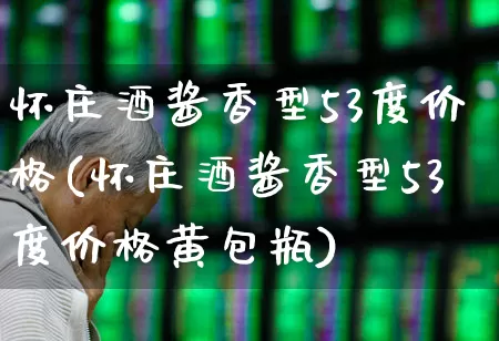 怀庄酒酱香型53度价格(怀庄酒酱香型53度价格黄包瓶)_https://www.nalian8.com_深交所_第1张