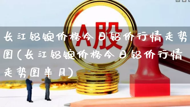 长江铝锭价格今日铝价行情走势图(长江铝锭价格今日铝价行情走势图半月)_https://www.nalian8.com_科创板_第1张