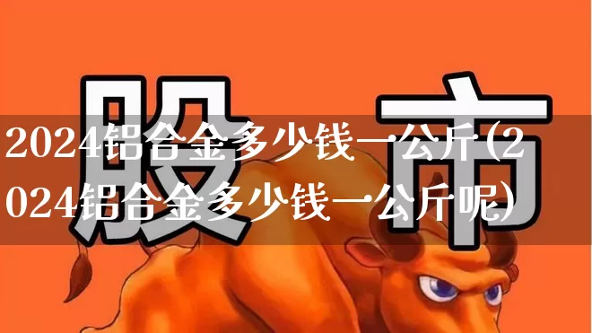 2024铝合金多少钱一公斤(2024铝合金多少钱一公斤呢)_https://www.nalian8.com_上交所_第1张