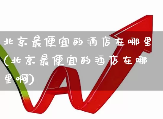 北京最便宜的酒店在哪里(北京最便宜的酒店在哪里啊)_https://www.nalian8.com_科创板_第1张