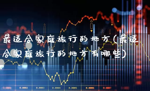 最适合家庭旅行的地方(最适合家庭旅行的地方有哪些)_https://www.nalian8.com_上交所_第1张