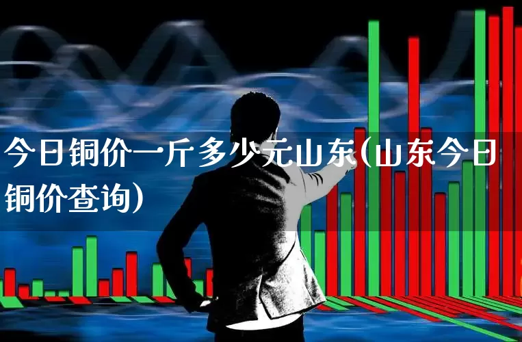 今日铜价一斤多少元山东(山东今日铜价查询)_https://www.nalian8.com_深交所_第1张