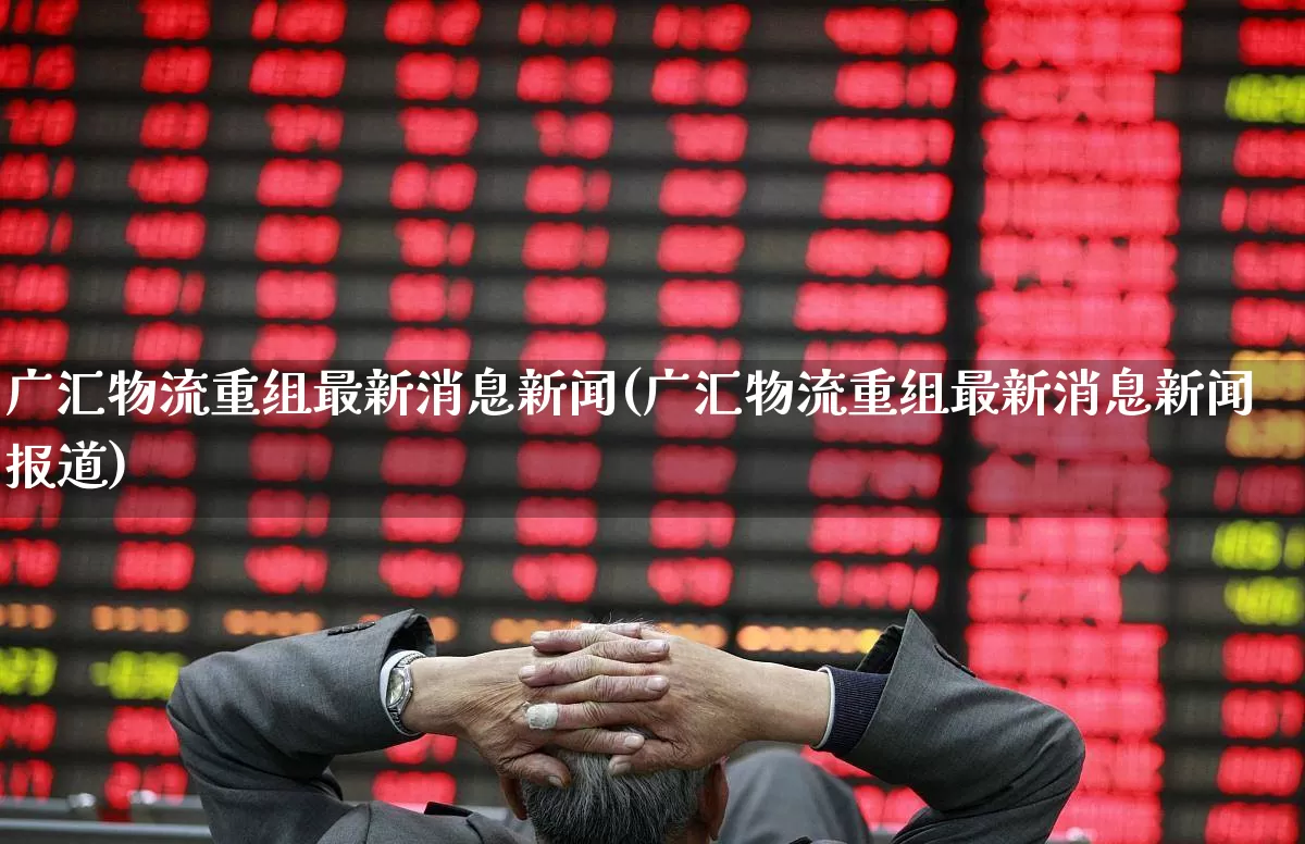广汇物流重组最新消息新闻(广汇物流重组最新消息新闻报道)_https://www.nalian8.com_北交所_第1张