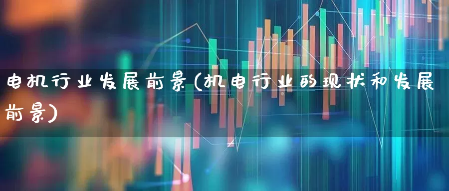 电机行业发展前景(机电行业的现状和发展前景)_https://www.nalian8.com_科创板_第1张