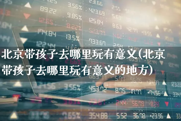 北京带孩子去哪里玩有意义(北京带孩子去哪里玩有意义的地方)_https://www.nalian8.com_深交所_第1张