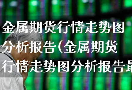 金属期货行情走势图分析报告(金属期货行情走势图分析报告最新)_https://www.nalian8.com_科创板_第1张