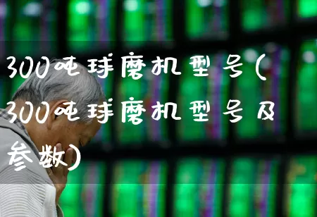 300吨球磨机型号(300吨球磨机型号及参数)_https://www.nalian8.com_北交所_第1张