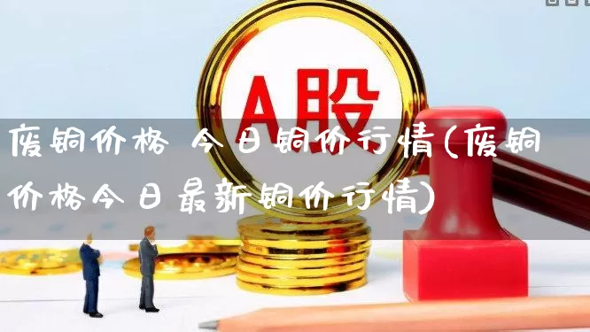 废铜价格 今日铜价行情(废铜价格今日最新铜价行情)_https://www.nalian8.com_科创板_第1张