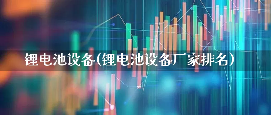 锂电池设备(锂电池设备厂家排名)_https://www.nalian8.com_北交所_第1张