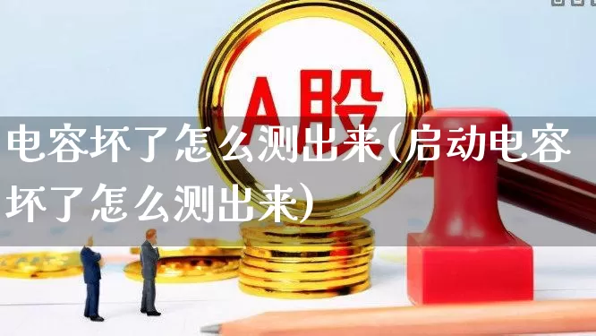 电容坏了怎么测出来(启动电容坏了怎么测出来)_https://www.nalian8.com_科创板_第1张