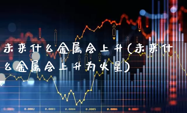 未来什么金属会上升(未来什么金属会上升为火星)_https://www.nalian8.com_科创板_第1张