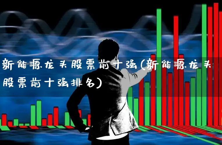 新能源龙头股票前十强(新能源龙头股票前十强排名)_https://www.nalian8.com_北交所_第1张