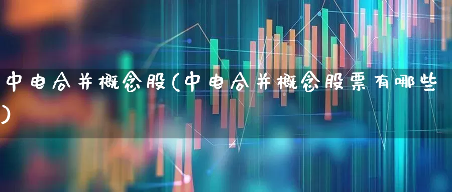 中电合并概念股(中电合并概念股票有哪些)_https://www.nalian8.com_北交所_第1张