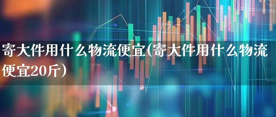 寄大件用什么物流便宜(寄大件用什么物流便宜20斤)_https://www.nalian8.com_科创板_第1张