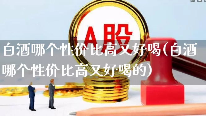 白酒哪个性价比高又好喝(白酒哪个性价比高又好喝的)_https://www.nalian8.com_上交所_第1张