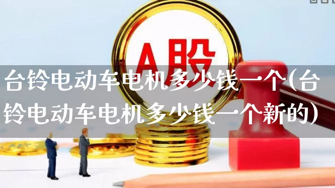 台铃电动车电机多少钱一个(台铃电动车电机多少钱一个新的)_https://www.nalian8.com_深交所_第1张