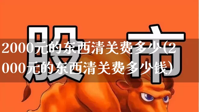 2000元的东西清关费多少(2000元的东西清关费多少钱)_https://www.nalian8.com_北交所_第1张