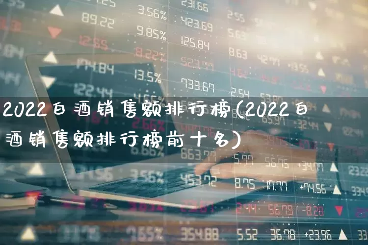 2022白酒销售额排行榜(2022白酒销售额排行榜前十名)_https://www.nalian8.com_深交所_第1张