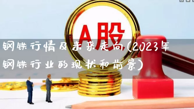 钢铁行情及未来走向(2023年钢铁行业的现状和前景)_https://www.nalian8.com_上交所_第1张