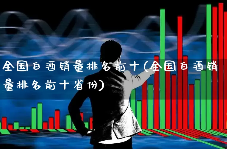 全国白酒销量排名前十(全国白酒销量排名前十省份)_https://www.nalian8.com_上交所_第1张