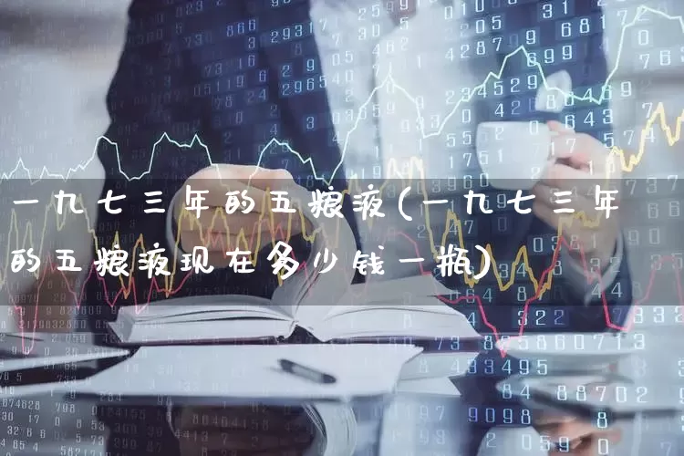 一九七三年的五粮液(一九七三年的五粮液现在多少钱一瓶)_https://www.nalian8.com_科创板_第1张