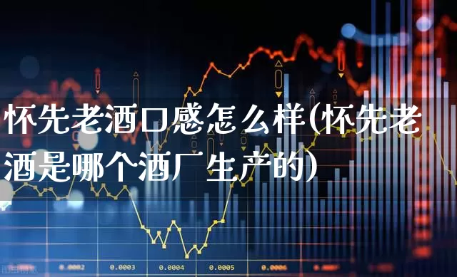 怀先老酒口感怎么样(怀先老酒是哪个酒厂生产的)_https://www.nalian8.com_科创板_第1张