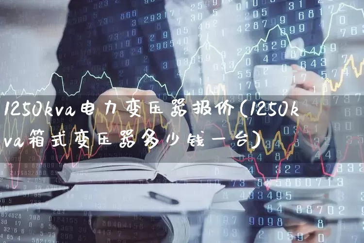 1250kva电力变压器报价(1250kva箱式变压器多少钱一台)_https://www.nalian8.com_科创板_第1张